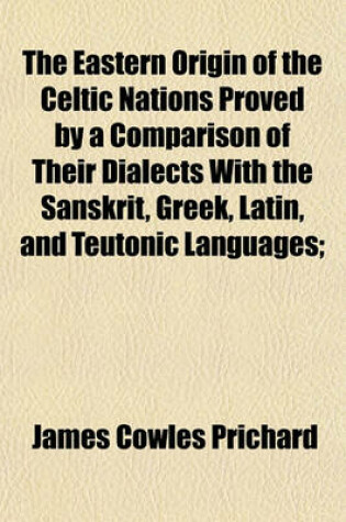 Cover of The Eastern Origin of the Celtic Nations Proved by a Comparison of Their Dialects with the Sanskrit, Greek, Latin, and Teutonic Languages;