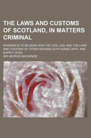 Cover of The Laws and Customs of Scotland, in Matters Criminal; Wherein Is to Be Seen How the Civil Law, and the Laws and Customs of Other Nations Doth Agree W