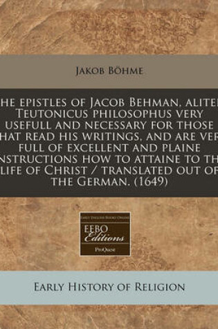 Cover of The Epistles of Jacob Behman, Aliter, Teutonicus Philosophus Very Usefull and Necessary for Those That Read His Writings, and Are Very Full of Excellent and Plaine Instructions How to Attaine to the Life of Christ / Translated Out of the German. (1649)