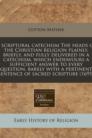 Cover of A Scriptural Catechism the Heads of the Christian Religion Plainly, Briefly, and Fully Delivered in a Catechism, Which Endeavours a Sufficient Answer to Every Question, Barely with a Pertinent Sentence of Sacred Scripture (1691)