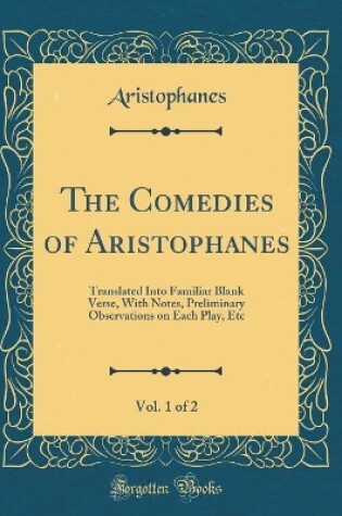 Cover of The Comedies of Aristophanes, Vol. 1 of 2: Translated Into Familiar Blank Verse, With Notes, Preliminary Observations on Each Play, Etc (Classic Reprint)