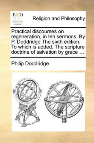 Cover of Practical discourses on regeneration, in ten sermons. By P. Doddridge The sixth edition. To which is added, The scripture doctrine of salvation by grace ...
