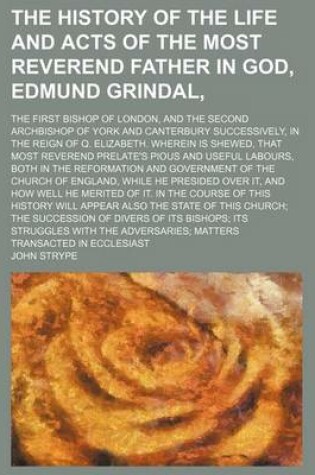 Cover of The History of the Life and Acts of the Most Reverend Father in God, Edmund Grindal; The First Bishop of London, and the Second Archbishop of York and Canterbury Successively, in the Reign of Q. Elizabeth. Wherein Is Shewed, That Most