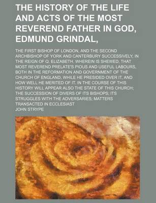 Book cover for The History of the Life and Acts of the Most Reverend Father in God, Edmund Grindal; The First Bishop of London, and the Second Archbishop of York and Canterbury Successively, in the Reign of Q. Elizabeth. Wherein Is Shewed, That Most