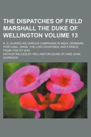 Cover of The Dispatches of Field Marshall the Duke of Wellington Volume 13; K. G. During His Various Campaigns in India, Denmark, Portugal, Spain, the Low Countries, and France. from 1799 to 1818