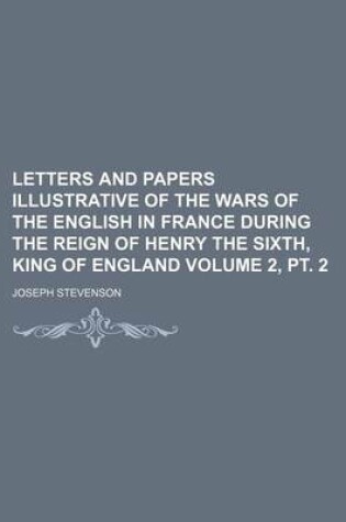 Cover of Letters and Papers Illustrative of the Wars of the English in France During the Reign of Henry the Sixth, King of England Volume 2, PT. 2