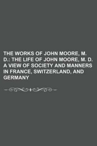 Cover of The Works of John Moore, M. D. (Volume 1); The Life of John Moore, M. D. a View of Society and Manners in France, Switzerland, and Germany
