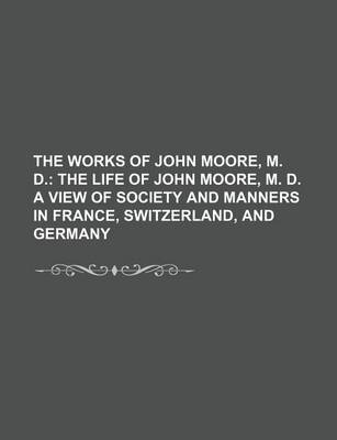 Book cover for The Works of John Moore, M. D. (Volume 1); The Life of John Moore, M. D. a View of Society and Manners in France, Switzerland, and Germany