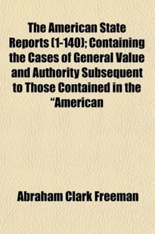 Cover of The American State Reports (Volume 1-140); Containing the Cases of General Value and Authority Subsequent to Those Contained in the "American Decisions" and the "American Reports" Decided in the Courts of Last Resort of the Several States