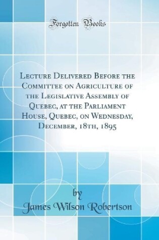 Cover of Lecture Delivered Before the Committee on Agriculture of the Legislative Assembly of Quebec, at the Parliament House, Quebec, on Wednesday, December, 18th, 1895 (Classic Reprint)