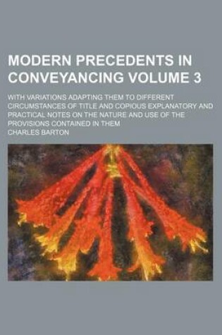 Cover of Modern Precedents in Conveyancing Volume 3; With Variations Adapting Them to Different Circumstances of Title and Copious Explanatory and Practical Notes on the Nature and Use of the Provisions Contained in Them