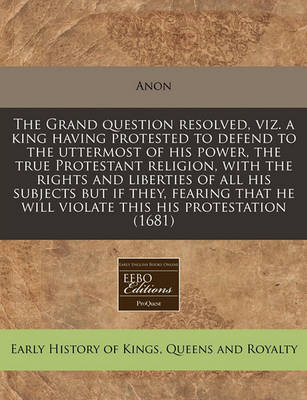 Book cover for The Grand Question Resolved, Viz. a King Having Protested to Defend to the Uttermost of His Power, the True Protestant Religion, with the Rights and Liberties of All His Subjects But If They, Fearing That He Will Violate This His Protestation (1681)