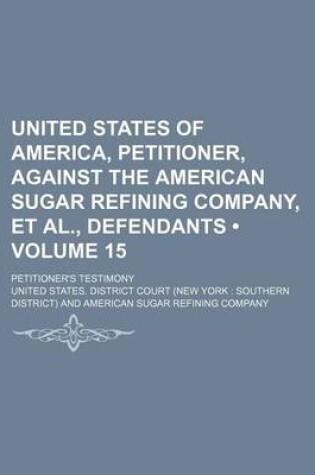 Cover of United States of America, Petitioner, Against the American Sugar Refining Company, et al., Defendants (Volume 15); Petitioner's Testimony