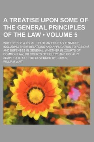 Cover of A Treatise Upon Some of the General Principles of the Law (Volume 5); Whether of a Legal, or of an Equitable Nature, Including Their Relations and Application to Actions and Defenses in General, Whether in Courts of Common Law, or Courts of Equity and Equ