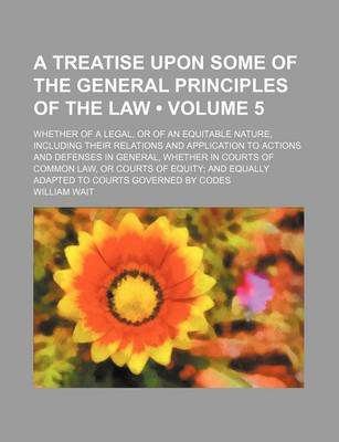 Book cover for A Treatise Upon Some of the General Principles of the Law (Volume 5); Whether of a Legal, or of an Equitable Nature, Including Their Relations and Application to Actions and Defenses in General, Whether in Courts of Common Law, or Courts of Equity and Equ