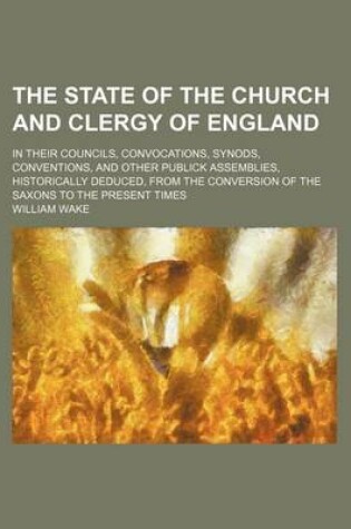 Cover of The State of the Church and Clergy of England; In Their Councils, Convocations, Synods, Conventions, and Other Publick Assemblies, Historically Deduced, from the Conversion of the Saxons to the Present Times