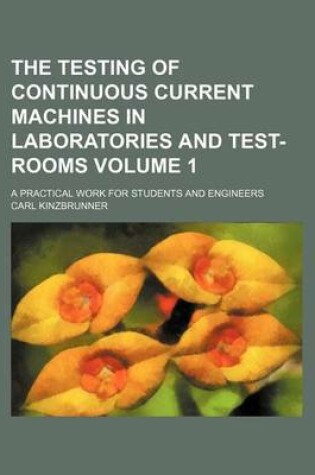 Cover of The Testing of Continuous Current Machines in Laboratories and Test-Rooms Volume 1; A Practical Work for Students and Engineers