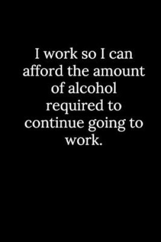 Cover of I work so I can afford the amount of alcohol required to continue going to work.