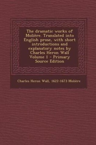 Cover of The Dramatic Works of Moliere. Translated Into English Prose, with Short Introductions and Explanatory Notes by Charles Heron Wall Volume 1 - Primary