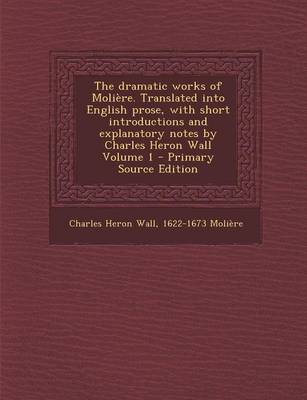 Book cover for The Dramatic Works of Moliere. Translated Into English Prose, with Short Introductions and Explanatory Notes by Charles Heron Wall Volume 1 - Primary