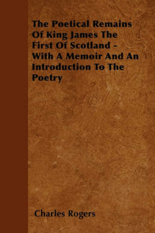 Cover of The Poetical Remains Of King James The First Of Scotland - With A Memoir And An Introduction To The Poetry