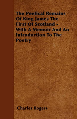 Book cover for The Poetical Remains Of King James The First Of Scotland - With A Memoir And An Introduction To The Poetry