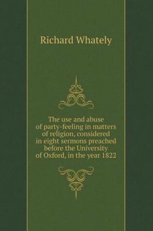 Cover of The Use and Abuse of Party-Feeling in Matters of Religion, Considered in Eight Sermons Preached Before the University of Oxford, in the Year 1822