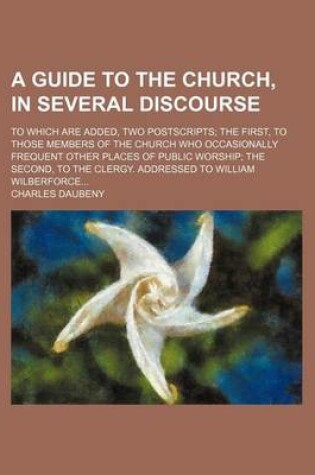 Cover of A Guide to the Church, in Several Discourse; To Which Are Added, Two Postscripts the First, to Those Members of the Church Who Occasionally Frequent Other Places of Public Worship the Second, to the Clergy. Addressed to William Wilberforce