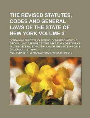 Book cover for The Revised Statutes, Codes and General Laws of the State of New York Volume 3; Containing the Text, Carefully Compared with the Original, and Certified by the Secretary of State, of All the General Statutory Law of the State in Force on January 1st, 189