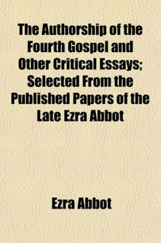 Cover of The Authorship of the Fourth Gospel and Other Critical Essays; Selected from the Published Papers of the Late Ezra Abbot