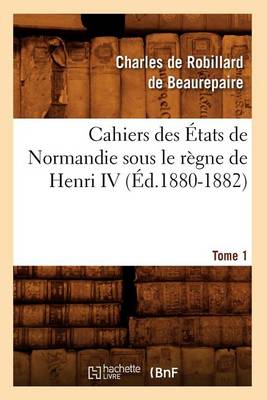 Cover of Cahiers Des Etats de Normandie Sous Le Regne de Henri IV. Tome 1 (Ed.1880-1882)