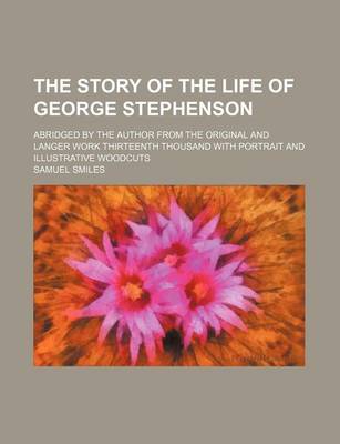 Book cover for The Story of the Life of George Stephenson; Abridged by the Author from the Original and Langer Work Thirteenth Thousand with Portrait and Illustrativ