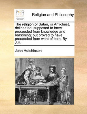 Book cover for The Religion of Satan, or Antichrist, Delineated, Supposed to Have Proceeded from Knowledge and Reasoning; But Proved to Have Proceeded from Want of Both. by J.H.