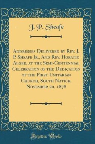 Cover of Addresses Delivered by Rev. J. P. Sheafe Jr., And Rev. Horatio Alger, at the Semi-Centennial Celebration of the Dedication of the First Unitarian Church, South Natick, November 20, 1878 (Classic Reprint)