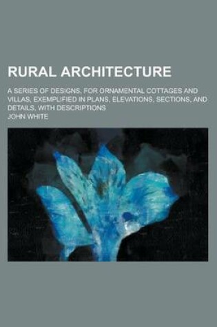 Cover of Rural Architecture; A Series of Designs, for Ornamental Cottages and Villas, Exemplified in Plans, Elevations, Sections, and Details, with Description