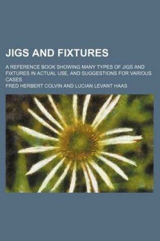 Cover of Jigs and Fixtures; A Reference Book Showing Many Types of Jigs and Fixtures in Actual Use, and Suggestions for Various Cases