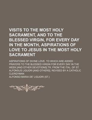 Book cover for Visits to the Most Holy Sacrament, and to the Blessed Virgin, for Every Day in the Month, Aspirations of Love to Jesus in the Most Holy Sacrament; Aspirations of Divine Love. to Which Are Added Prayers to the Blessed Virgin for Every Day in the Week [And