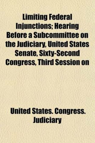 Cover of Limiting Federal Injunctions; Hearing Before a Subcommittee on the Judiciary, United States Senate, Sixty-Second Congress, Third Session on H.R. 23635. an ACT to Amend an ACT Entitled "An ACT to Codify, Revise, and Amend the Laws Relating to the Judiciary