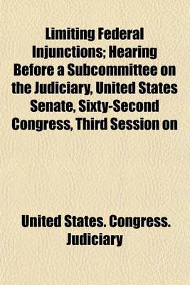 Book cover for Limiting Federal Injunctions; Hearing Before a Subcommittee on the Judiciary, United States Senate, Sixty-Second Congress, Third Session on H.R. 23635. an ACT to Amend an ACT Entitled "An ACT to Codify, Revise, and Amend the Laws Relating to the Judiciary