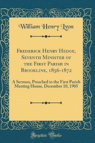 Cover of Frederick Henry Hedge, Seventh Minister of the First Parish in Brookline, 1856-1872: A Sermon, Preached in the First Parish Meeting House, December 10, 1905 (Classic Reprint)