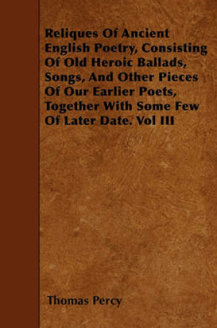 Cover of Reliques Of Ancient English Poetry, Consisting Of Old Heroic Ballads, Songs, And Other Pieces Of Our Earlier Poets, Together With Some Few Of Later Date. Vol III