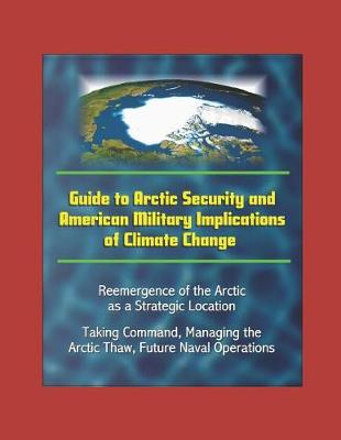 Book cover for Guide to Arctic Security and American Military Implications of Climate Change - Reemergence of the Arctic as a Strategic Location, Taking Command, Managing the Arctic Thaw, Future Naval Operations