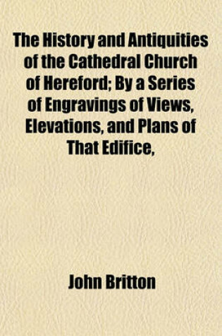 Cover of The History and Antiquities of the Cathedral Church of Hereford; By a Series of Engravings of Views, Elevations, and Plans of That Edifice,