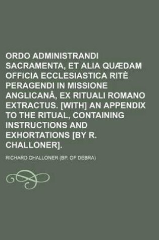 Cover of Ordo Administrandi Sacramenta, Et Alia Quaedam Officia Ecclesiastica Rite Peragendi in Missione Anglicana, Ex Rituali Romano Extractus. [With] an Appendix to the Ritual, Containing Instructions and Exhortations [By R. Challoner].