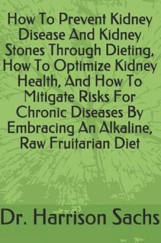 Cover of How To Prevent Kidney Disease And Kidney Stones Through Dieting, How To Optimize Kidney Health, And How To Mitigate Risks For Chronic Diseases By Embracing An Alkaline, Raw Fruitarian Diet