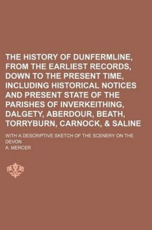 Cover of The History of Dunfermline, from the Earliest Records, Down to the Present Time, Including Historical Notices and Present State of the Parishes of Inverkeithing, Dalgety, Aberdour, Beath, Torryburn, Carnock, & Saline; With a Descriptive Sketch of the Scen