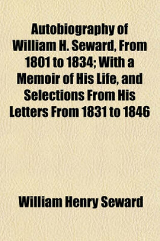 Cover of Autobiography of William H. Seward, from 1801 to 1834; With a Memoir of His Life, and Selections from His Letters from 1831 to 1846