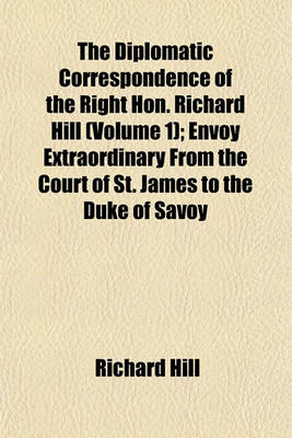 Book cover for The Diplomatic Correspondence of the Right Hon. Richard Hill (Volume 1); Envoy Extraordinary from the Court of St. James to the Duke of Savoy in the Reign of Queen Anne from July 1703, to May 1706 with Autographs of Many Illustrious Individuals