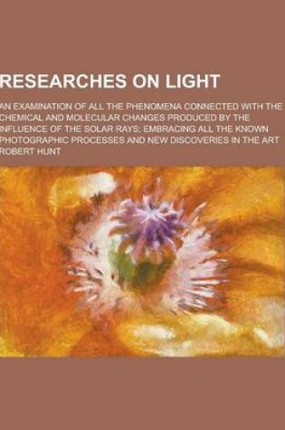 Cover of Researches on Light; An Examination of All the Phenomena Connected with the Chemical and Molecular Changes Produced by the Influence of the Solar Rays