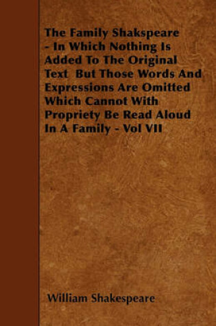 Cover of The Family Shakspeare - In Which Nothing Is Added To The Original Text But Those Words And Expressions Are Omitted Which Cannot With Propriety Be Read Aloud In A Family - Vol VII